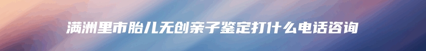 满洲里市胎儿无创亲子鉴定打什么电话咨询