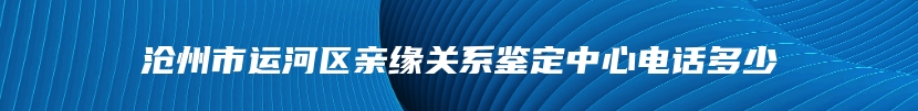 沧州市运河区亲缘关系鉴定中心电话多少