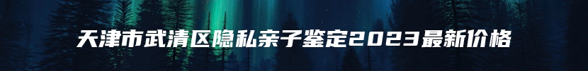 天津市武清区隐私亲子鉴定2023最新价格