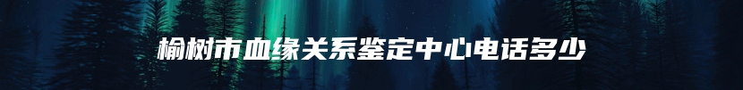 榆树市血缘关系鉴定中心电话多少