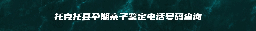 托克托县孕期亲子鉴定电话号码查询