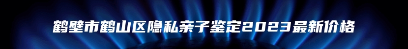 鹤壁市鹤山区隐私亲子鉴定2023最新价格