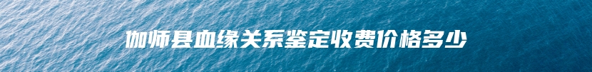 伽师县血缘关系鉴定收费价格多少