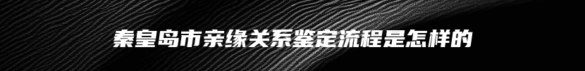 秦皇岛市亲缘关系鉴定流程是怎样的