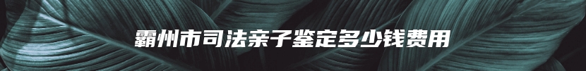 霸州市司法亲子鉴定多少钱费用