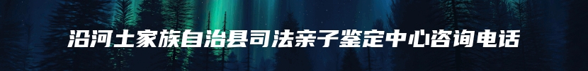 沿河土家族自治县司法亲子鉴定中心咨询电话