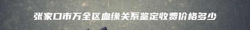 张家口市万全区血缘关系鉴定收费价格多少