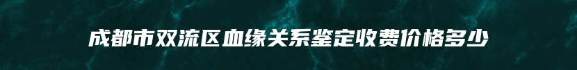 成都市双流区血缘关系鉴定收费价格多少