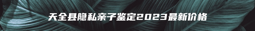 天全县隐私亲子鉴定2023最新价格