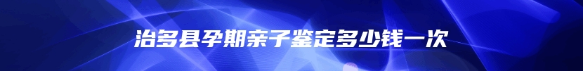 治多县孕期亲子鉴定多少钱一次