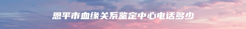 恩平市血缘关系鉴定中心电话多少