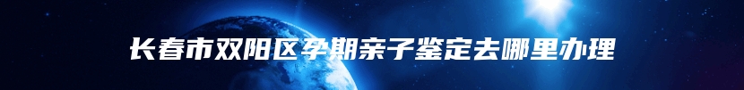 长春市双阳区孕期亲子鉴定去哪里办理