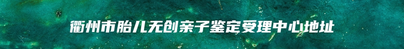 衢州市胎儿无创亲子鉴定受理中心地址