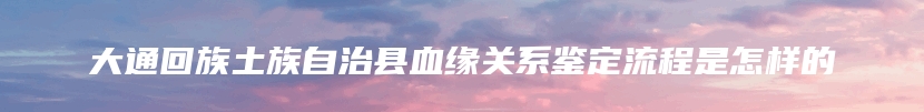 大通回族土族自治县血缘关系鉴定流程是怎样的