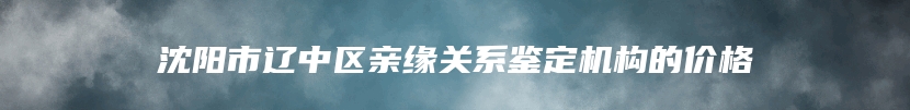 沈阳市辽中区亲缘关系鉴定机构的价格