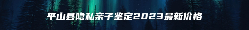 平山县隐私亲子鉴定2023最新价格