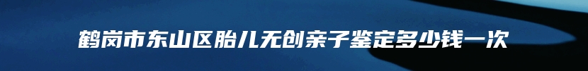 鹤岗市东山区胎儿无创亲子鉴定多少钱一次