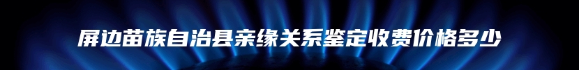 屏边苗族自治县亲缘关系鉴定收费价格多少