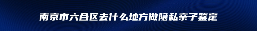 南京市六合区去什么地方做隐私亲子鉴定