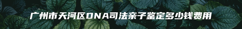 广州市天河区DNA司法亲子鉴定多少钱费用