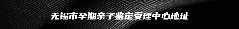 无锡市孕期亲子鉴定受理中心地址