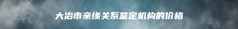 大冶市亲缘关系鉴定机构的价格