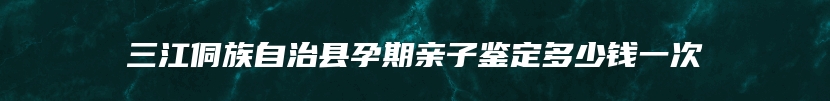 三江侗族自治县孕期亲子鉴定多少钱一次