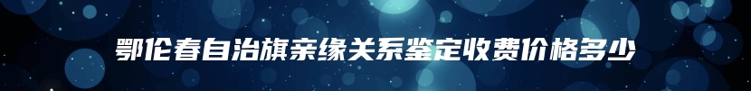 鄂伦春自治旗亲缘关系鉴定收费价格多少