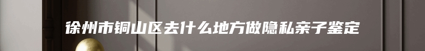 徐州市铜山区去什么地方做隐私亲子鉴定