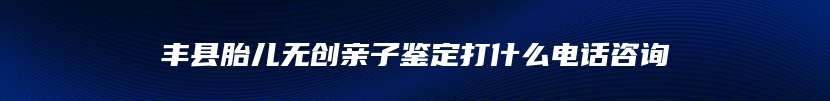 丰县胎儿无创亲子鉴定打什么电话咨询