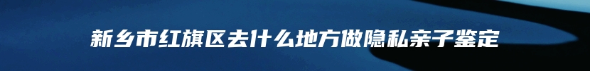 新乡市红旗区去什么地方做隐私亲子鉴定
