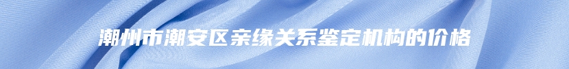 潮州市潮安区亲缘关系鉴定机构的价格