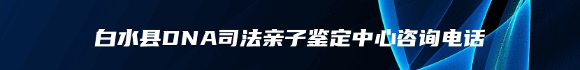 白水县DNA司法亲子鉴定中心咨询电话