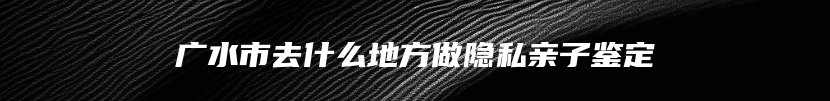 广水市去什么地方做隐私亲子鉴定