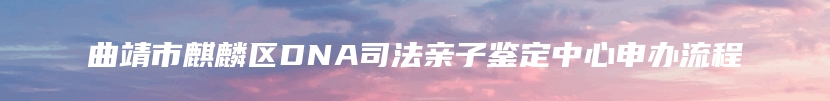 曲靖市麒麟区DNA司法亲子鉴定中心申办流程