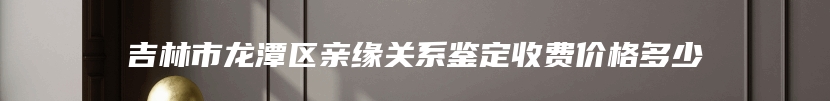 吉林市龙潭区亲缘关系鉴定收费价格多少