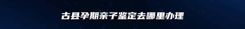 古县孕期亲子鉴定去哪里办理