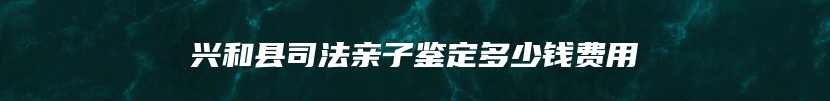 兴和县司法亲子鉴定多少钱费用