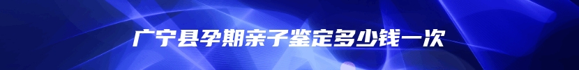 广宁县孕期亲子鉴定多少钱一次