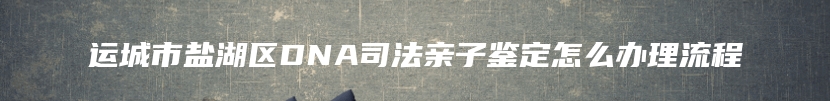 运城市盐湖区DNA司法亲子鉴定怎么办理流程