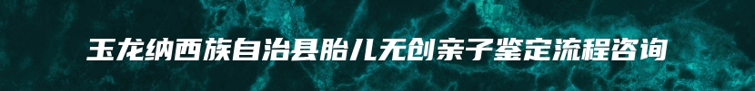 玉龙纳西族自治县胎儿无创亲子鉴定流程咨询