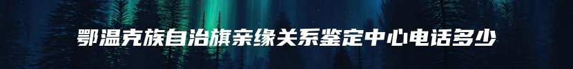 鄂温克族自治旗亲缘关系鉴定中心电话多少