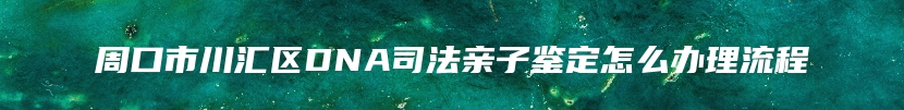 周口市川汇区DNA司法亲子鉴定怎么办理流程