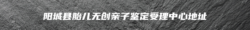 阳城县胎儿无创亲子鉴定受理中心地址