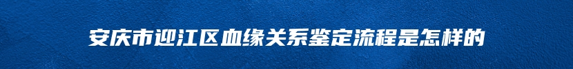 安庆市迎江区血缘关系鉴定流程是怎样的