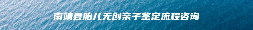 南靖县胎儿无创亲子鉴定流程咨询