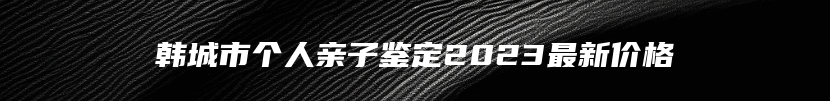 韩城市个人亲子鉴定2023最新价格