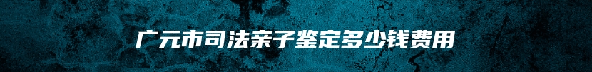 广元市司法亲子鉴定多少钱费用