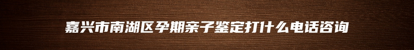 嘉兴市南湖区孕期亲子鉴定打什么电话咨询