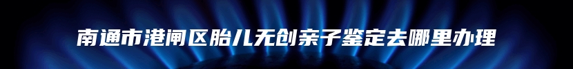 南通市港闸区胎儿无创亲子鉴定去哪里办理